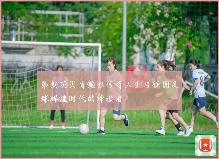 弗朗茨贝肯鲍尔传奇人生与德国足球辉煌时代的缔造者