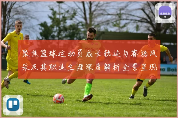 聚焦篮球运动员成长轨迹与赛场风采及其职业生涯深度解析全景呈现