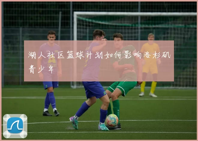 湖人社区篮球计划如何影响洛杉矶青少年