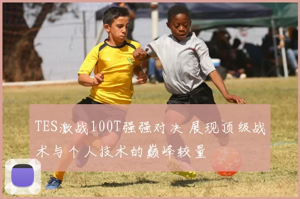 TES激战100T强强对决 展现顶级战术与个人技术的巅峰较量