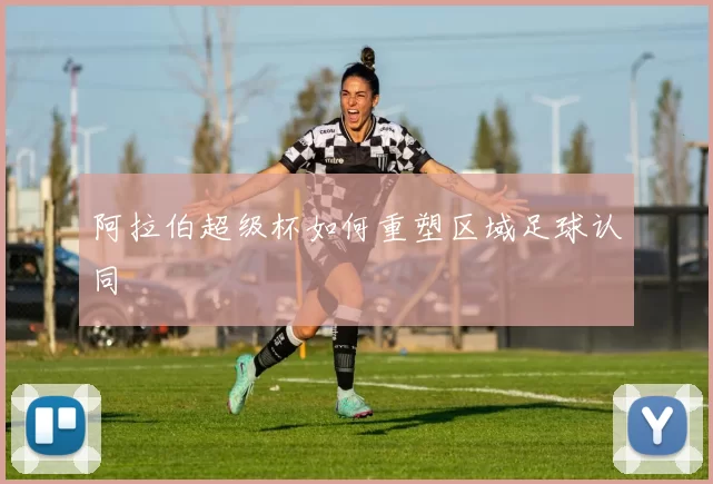 阿拉伯超级杯如何重塑区域足球认同