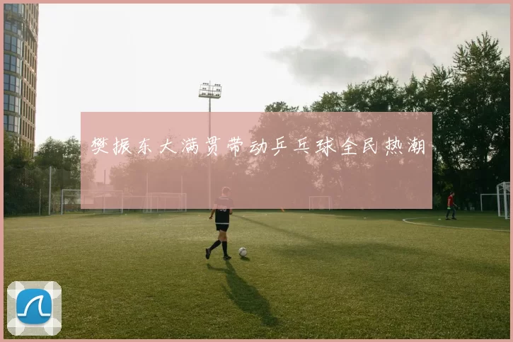 樊振东大满贯带动乒乓球全民热潮