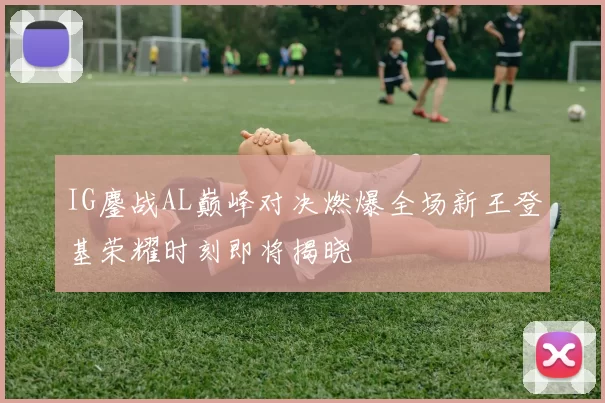 IG鏖战AL巅峰对决燃爆全场新王登基荣耀时刻即将揭晓