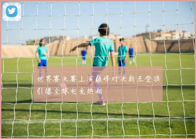 世界赛决赛上演巅峰对决新王登顶引爆全球电竞热潮