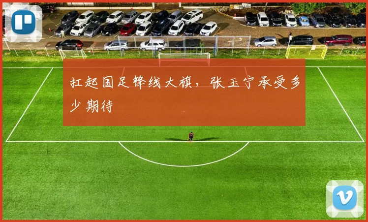 扛起国足锋线大旗，张玉宁承受多少期待