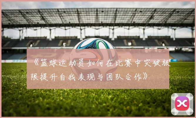 《篮球运动员如何在比赛中突破极限提升自我表现与团队合作》