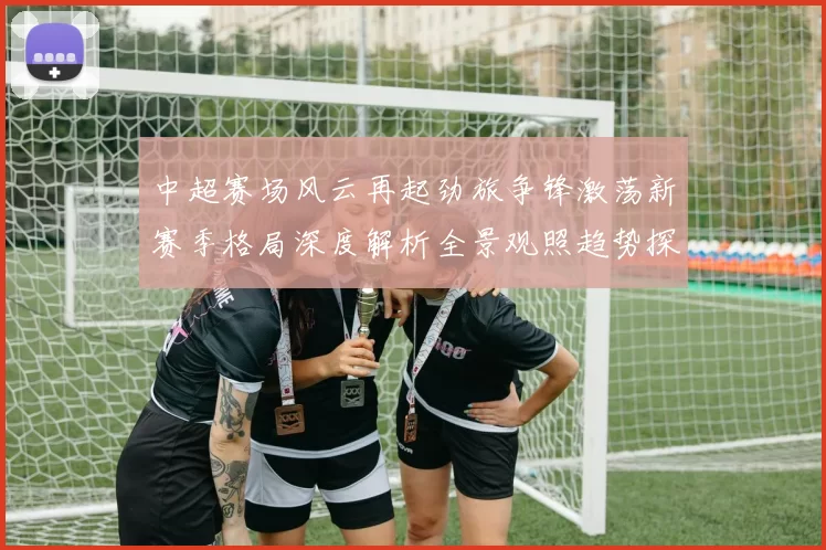 中超赛场风云再起劲旅争锋激荡新赛季格局深度解析全景观照趋势探