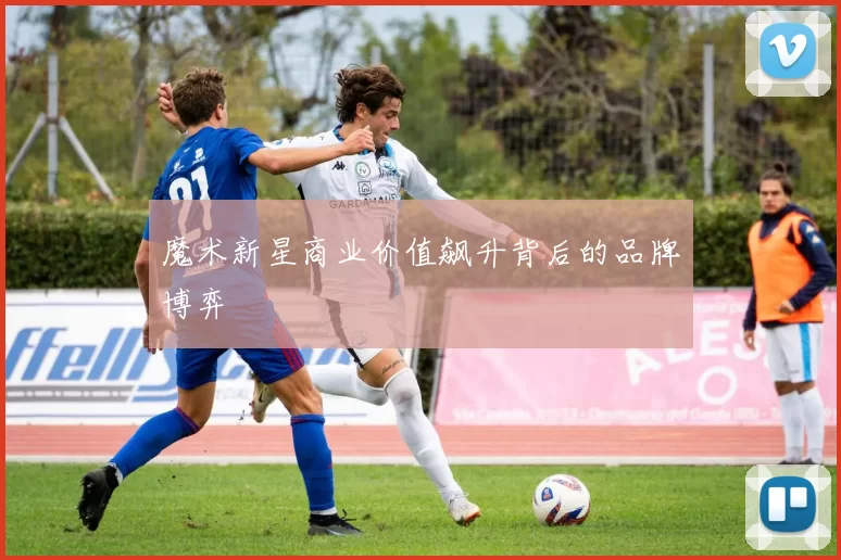 魔术新星商业价值飙升背后的品牌博弈