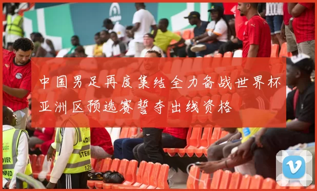 中国男足再度集结全力备战世界杯亚洲区预选赛誓夺出线资格