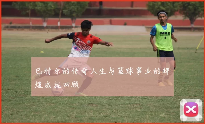 巴特尔的传奇人生与篮球事业的辉煌成就回顾