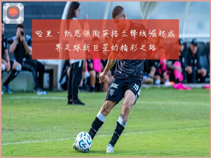 哈里·凯恩领衔英格兰锋线崛起成世界足球新巨星的精彩之路