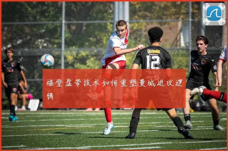 福登盘带技术如何重塑曼城进攻逻辑