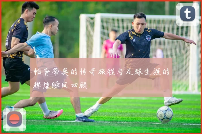 帕普蒂奥的传奇旅程与足球生涯的辉煌瞬间回顾