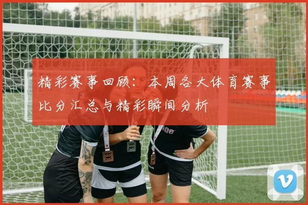 精彩赛事回顾：本周各大体育赛事比分汇总与精彩瞬间分析