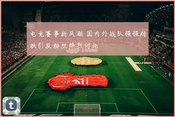 电竞赛事新风潮 国内外战队强强对抗引发粉丝热烈讨论