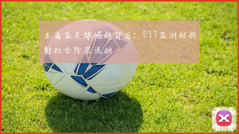 东南亚足球崛起背后：U17亚洲杯折射社会阶层流动