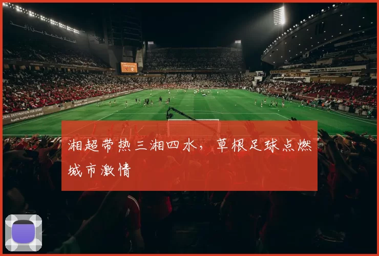 湘超带热三湘四水，草根足球点燃城市激情